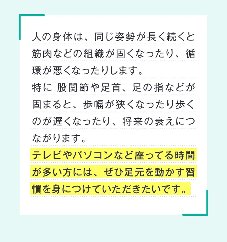テレビやパソコンなど座ってる時間が多い方には、ぜひ足元を動かす習慣を身に着けていただきたいです