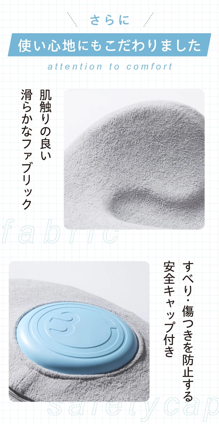 さらに、使い心地にもこだわりました 肌触りの良い滑らかなファブリック すべり・傷つきを防止する安全キャップ付き
