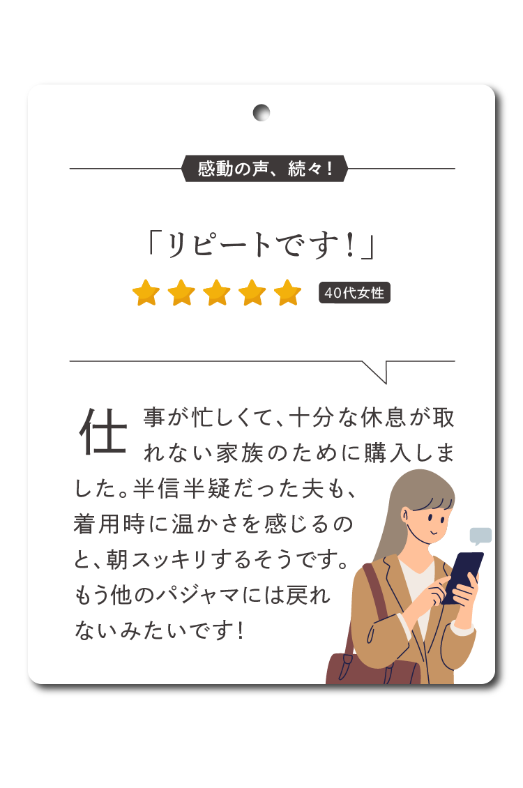 仕事が忙しくて、十分な睡眠時間が取れない家族のために購入しました。半信半疑だった夫も、着用時に温かさを感じるのと、朝起きれるそうです。もう他のパジャマには戻れないみたいです！