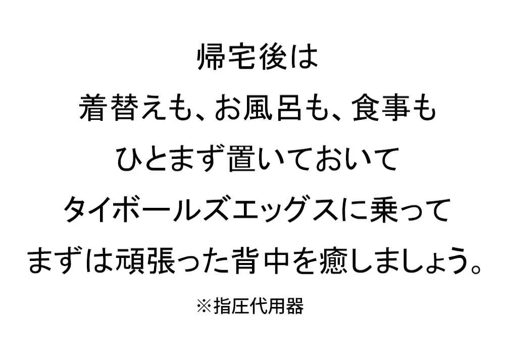 帰宅後は着替えも、お風呂も、食事もひとまず置いてタイボールエッグスに乗ってまずは頑張った背中を癒しましょう