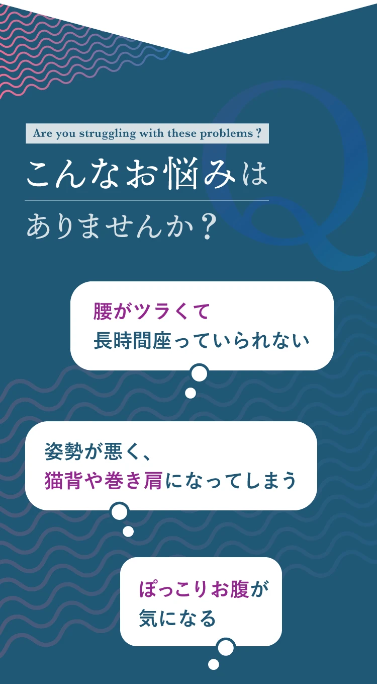腰がつらくて長時間座っていられない、姿勢が悪く猫背や巻き肩になってしまう、ぽっこりお腹が気になる、などこんなお悩みはありませんか？