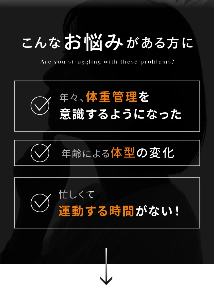 こんなお悩みがある方に 年々、体重管理を意識するようになった 年齢による体型の変化 忙しくて運動する時間がない