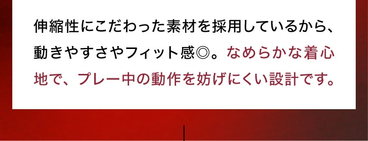 伸縮性にこだわった素材を採用しているから、動きやすさやフィット感〇