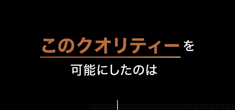 このクオリティーを可能にしたのは