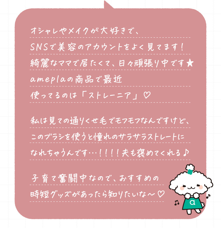 オシャレやメイクが大好きで、SNSで美容のアカウントをよく見てます！綺麗なママで居たくて、日々頑張り中です★ameplaの商品で最近使ってるのは「ストレーニア」♥