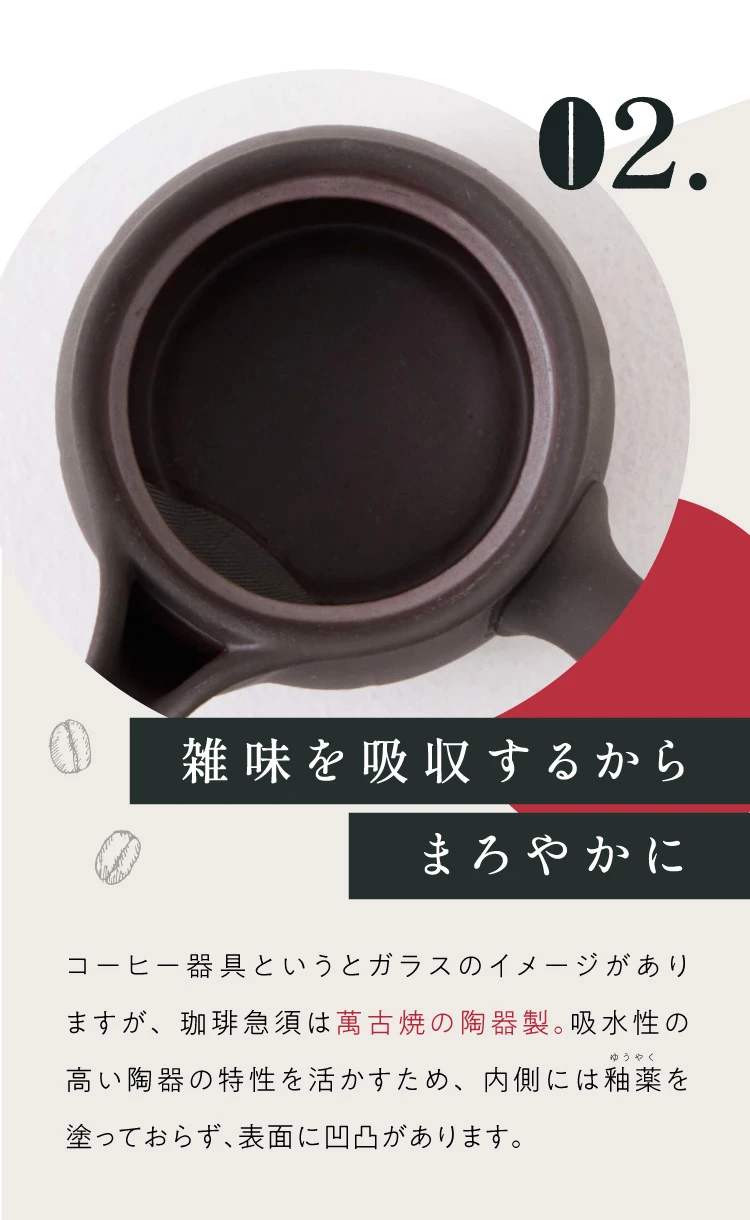 02. 雑味を吸収するからまろやかに 吸水性の高い陶器の特性を活かすため、内側には釉薬を塗っておらず、表面に凸凹があります