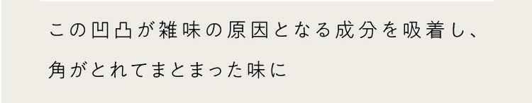この凸凹が雑味の原因となる成分を吸着し、角がとれてまとまった味に