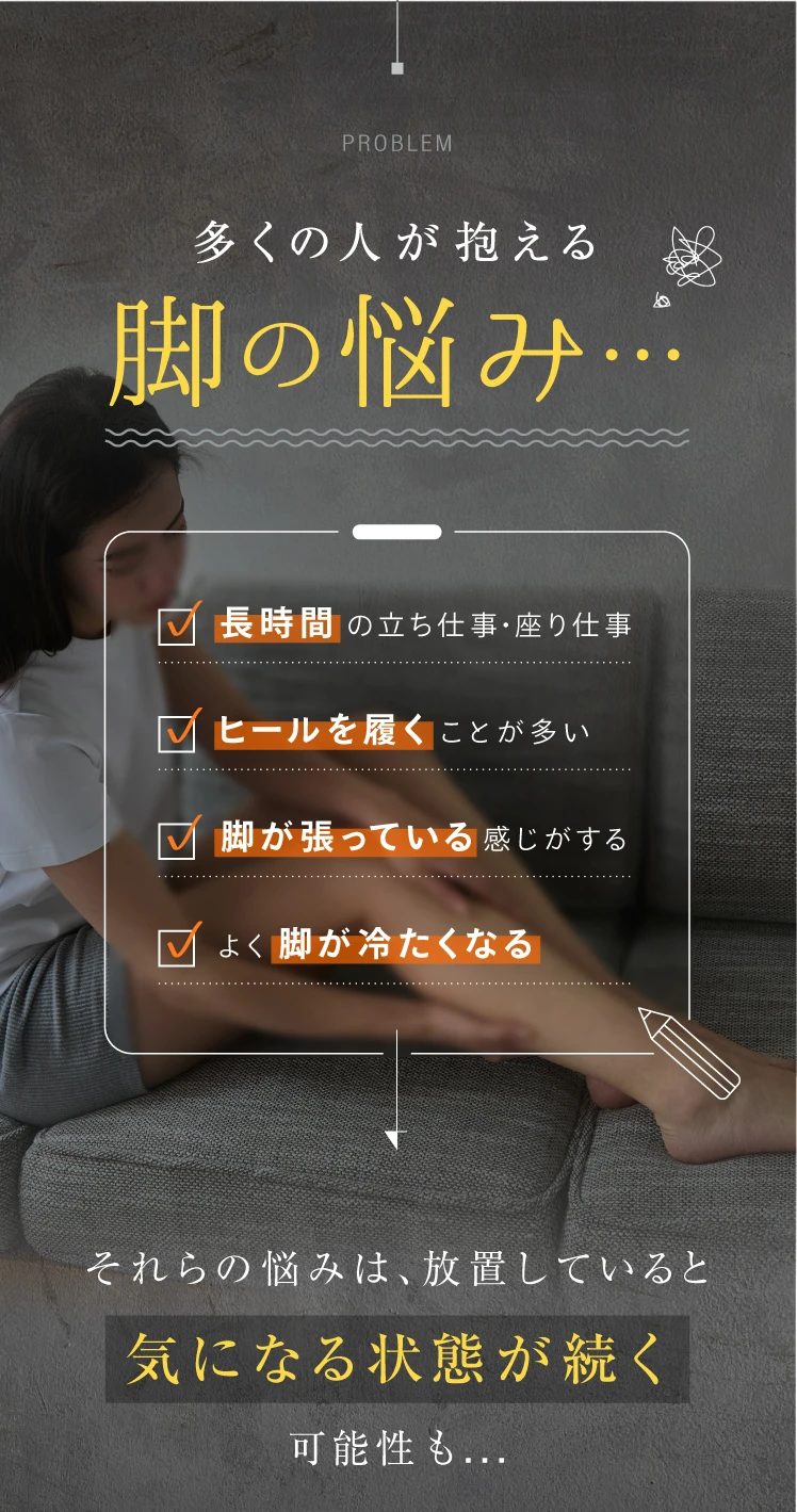 長時間の立ち仕事・座り仕事 ヒールを履くことが多い 脚が張っている感じがする よく脚が冷たくなる 多くの人が抱える脚の悩み