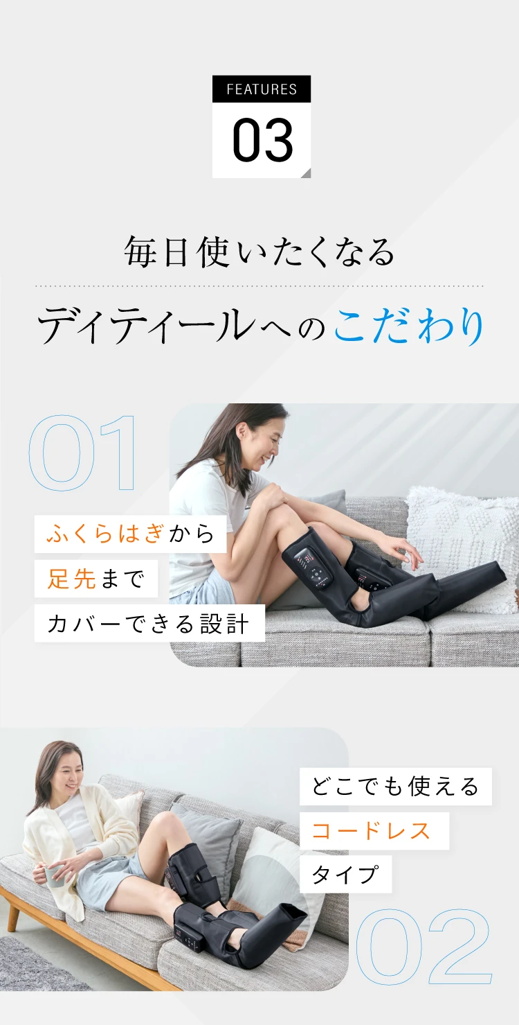 FEATURE03 毎日使いたくなるディティールへのこだわり ふくらはぎから足先までカバーできる設計 どこでも使えるコードレスタイプ