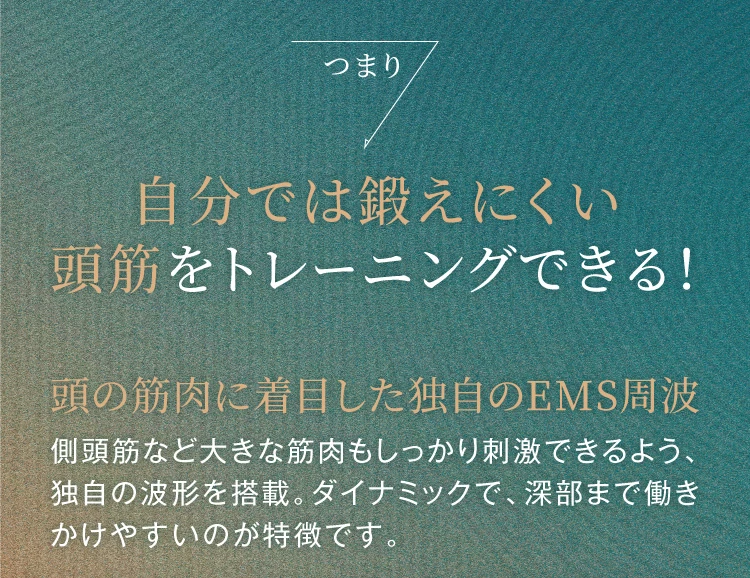 つまり、自分では鍛えにくい頭筋をトレーニングできる！頭の筋肉に着目した独自のEMS周波 側頭筋など大きな筋肉もしっかり刺激できるよう、独自の波形を搭載。ダイナミックで、深部まで働きかけやすいのが特徴です。