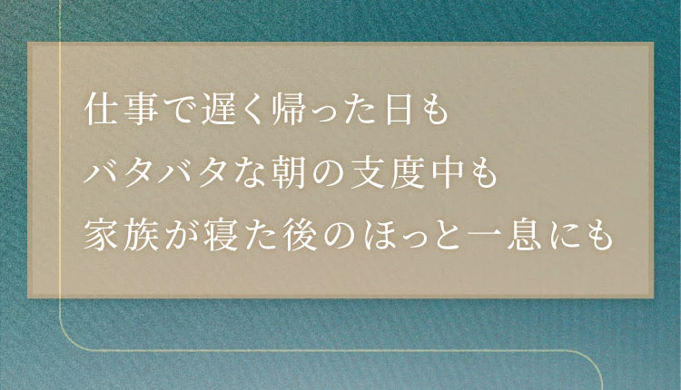 仕事で遅く帰った日も バタバタな朝の支度中も 家族が寝た後のほっと一息にも