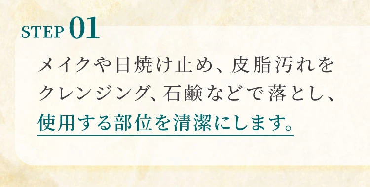 STEP01 メイクや日焼け止め、皮脂汚れをクレンジング、石鹼などで落とし、使用する部位を清潔にします。