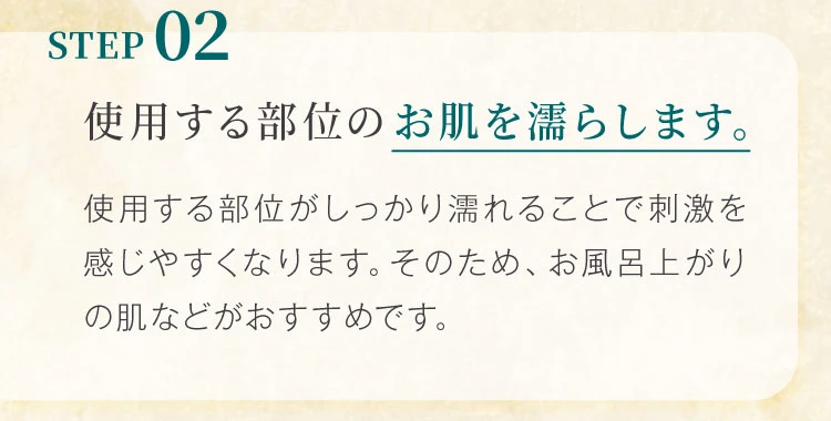 STEP02 使用する部位のお肌を濡らします。使用する部位がしっかり濡れることで刺激を感じやすくなります。そのため、お風呂上がりの肌などがおすすめです。