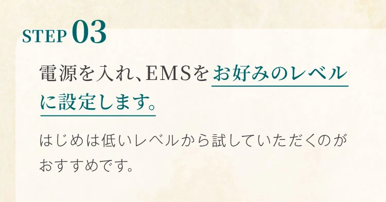 STEP03 電源を入れ、EMSをお好みのレベルに設定します。はじめは低いレベルから試していただくのがおすすめです。
