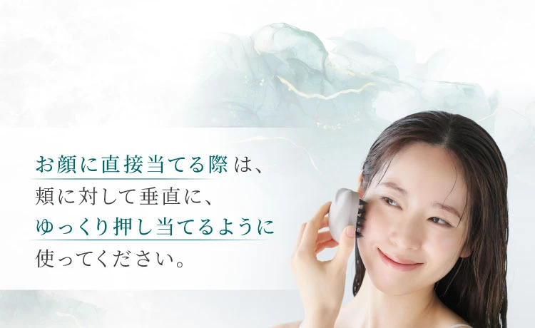 お顔に直接当てる際は、頬に対して垂直に、ゆっくり押し当てるように使ってください。