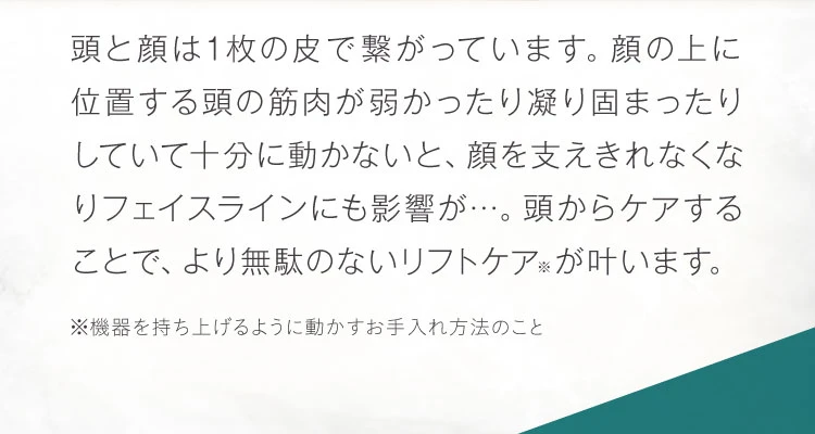 頭と顔は1枚の皮で繋がっています。顔の上に位置する頭の筋肉が十分に動かないと、顔を支えきれなくなりフェイスラインにも影響が…。頭からケアすることで、より無駄のないリフトケアが叶います。