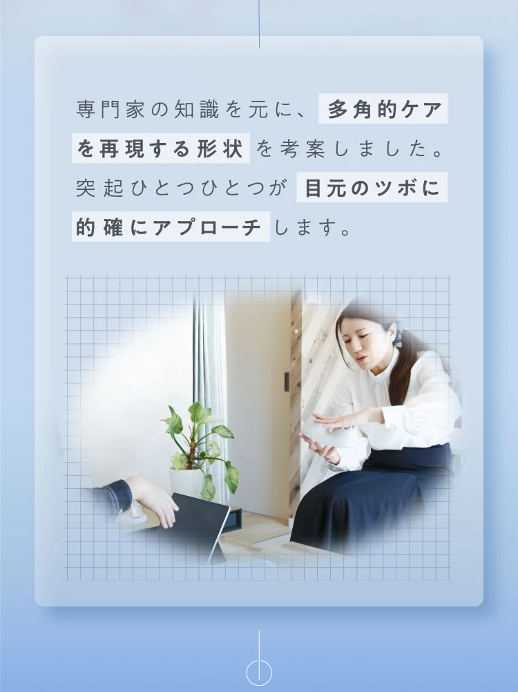 専門家の知識を元に、突起ひとつひとつが目元のツボに的確にアプローチします