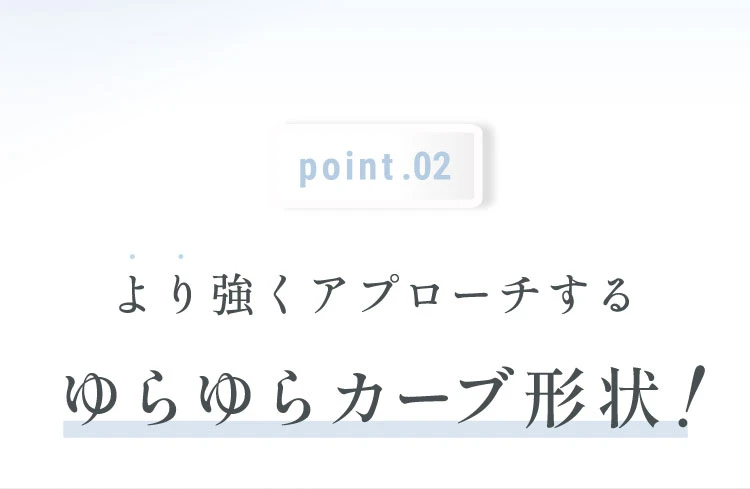 POINT.01 より強くアプローチするゆらゆらカーブ形状！