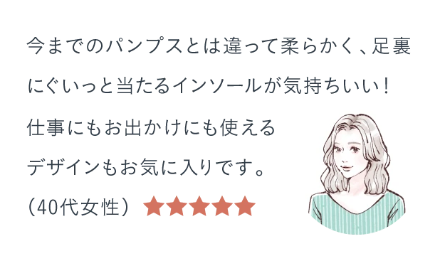 今までのパンプスとは違って柔らかく、足裏にぐいっと当たるインソールが気持ちいい!仕事にもお出かけにも使えるデザインもお気に入りです。