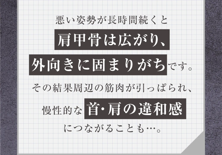 悪い姿勢が長時間続くと肩甲骨は広がり、外向きに固まりがちです。その結果周辺の筋肉が引っぱられ、慢性的な首・肩の違和感につながることも