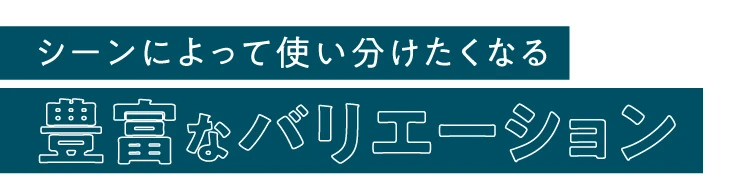 シーンによって使い分けたくなる豊富なバリエーション