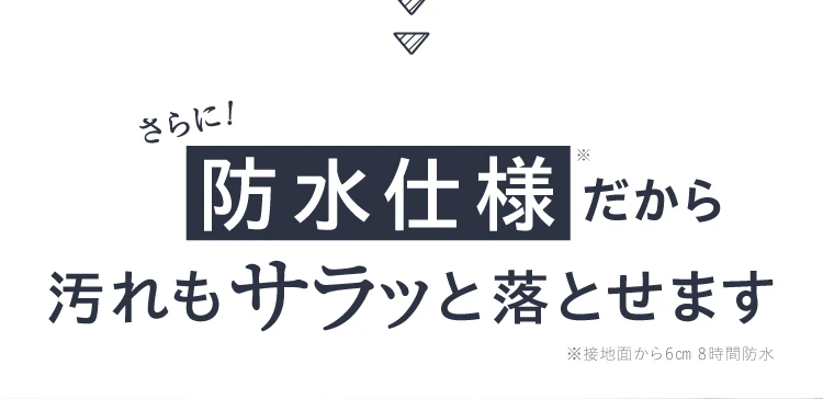 さらに、防水仕様だから汚れもサラッと落とせます