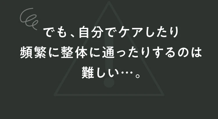 でも、自分でケアしたり頻繁に整体に通ったりするのは難しい…