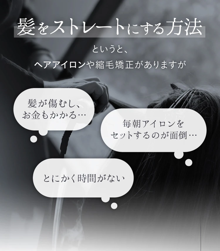 髪をストレートにする方法というと、ヘアアイロンや縮毛矯正がありますが、髪が傷むし、お金もかかる・毎朝アイロンをセットするのが面倒・とにかく時間がない