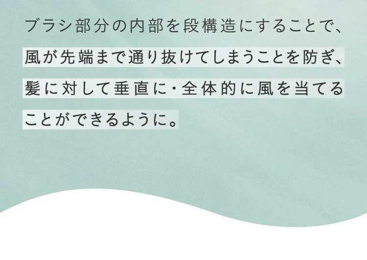 ブラシ部分の内部を段構造にすることで、風が先端まで通り抜けてしまうことを防ぎ、髪に対して垂直に・全体的に風を当てることができるように