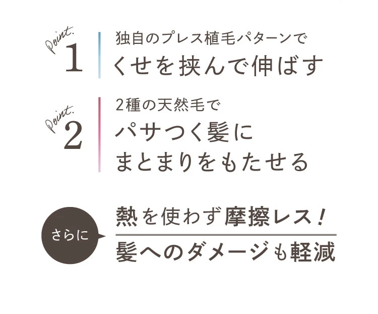独自のプレス植毛パターンでくせを挟んで伸ばす 2種の天然毛でパサつく髪に
まとまりをもたせる 熱を使わず摩擦レス！髪へのダメージも軽減