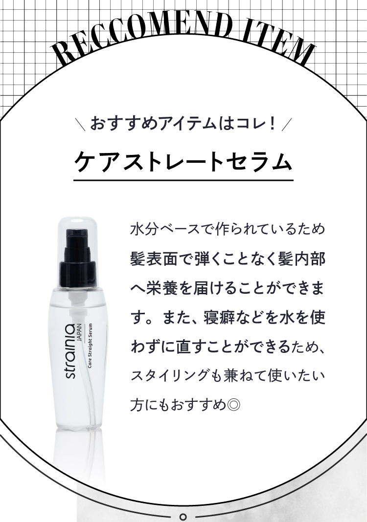 おすすめアイテムは「ケアストレートセラム」。水分ベースで作られているため、髪表面で弾くことなく内部へ栄養を届けます。寝癖などを水を使わず直すことができるため、スタイリングにもおすすめ。