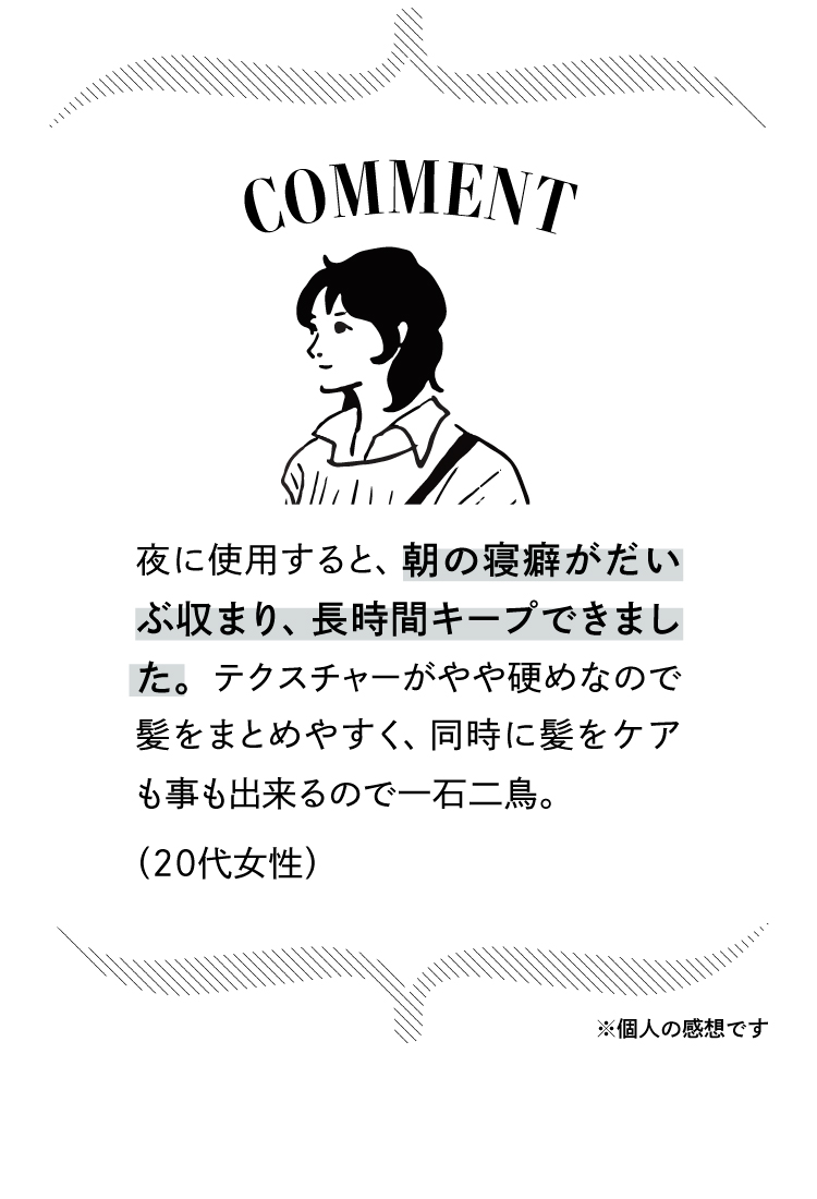 コメント：夜に使用すると朝の寝癖がだいぶ収まり、長時間キープできました。やや硬めのテクスチャーで髪をまとめやすく、ヘアケアも同時にできて一石二鳥。（20代女性）※個人の感想です