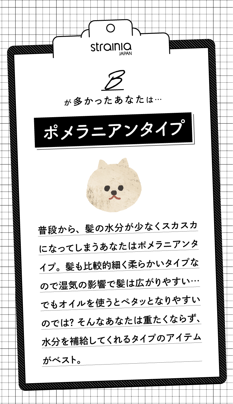 Bが多かったあなたは「ポメラニアンタイプ」。普段から髪の水分が少なくスカスカになってしまうあなた。髪も比較的細く柔らかいため湿気の影響で広がりやすい…でもオイルを使うとペタッとなりやすいのでは？そんなあなたは重たくならず水分を補給してくれるタイプのアイテムがベスト。
