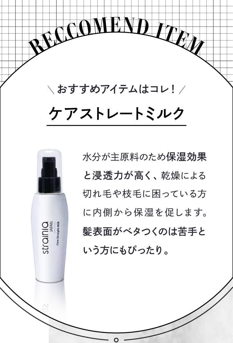 おすすめアイテムは「ケアストレートミルク」。水分が主原料のため保湿効果と浸透力が高く、乾燥による切れ気や枝毛に困っている方に内側から保湿を促します。髪表面がベタつくのは苦手という方にもぴったり。