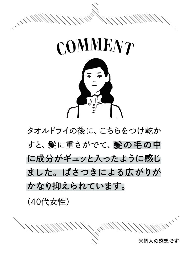 コメント：タオルドライの後にこちらをつけて乾かすと、髪に重さが出て髪の毛の中に成分がギュッと入ったように感じました。ぱさつきによる広がりがかなり抑えられます。（40代女性）※個人の感想です