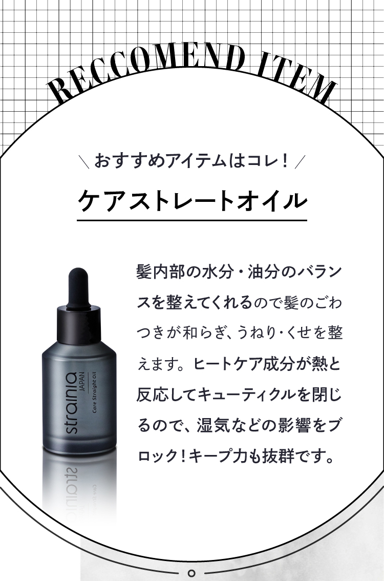 おすすめアイテムは「ケアストレートオイル」。髪内部の水分・油分のバランスを整えてくれるので髪のごわつきが和らぎ、うねりやくせを整えます。ヒートケア成分が熱と反応してキューティクルを閉じるので、湿気などの影響をブロック！キープ力も抜群です