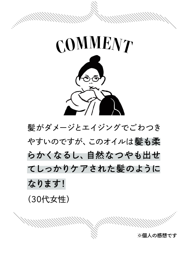 コメント：髪がダメージとエイジングでごわつきやすいのですが、このオイルは髪も柔らかくなるし、自然なつやも出せてしっかりケアされた髪のようになります！（30代女性）※個人の感想です