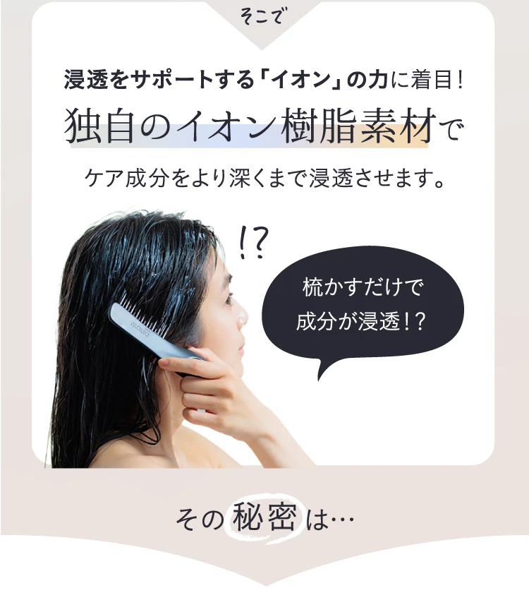 そこで、浸透をサポートする「イオン」の力に着目！独自のイオン樹脂素材でケア成分をより深くまで浸透させます