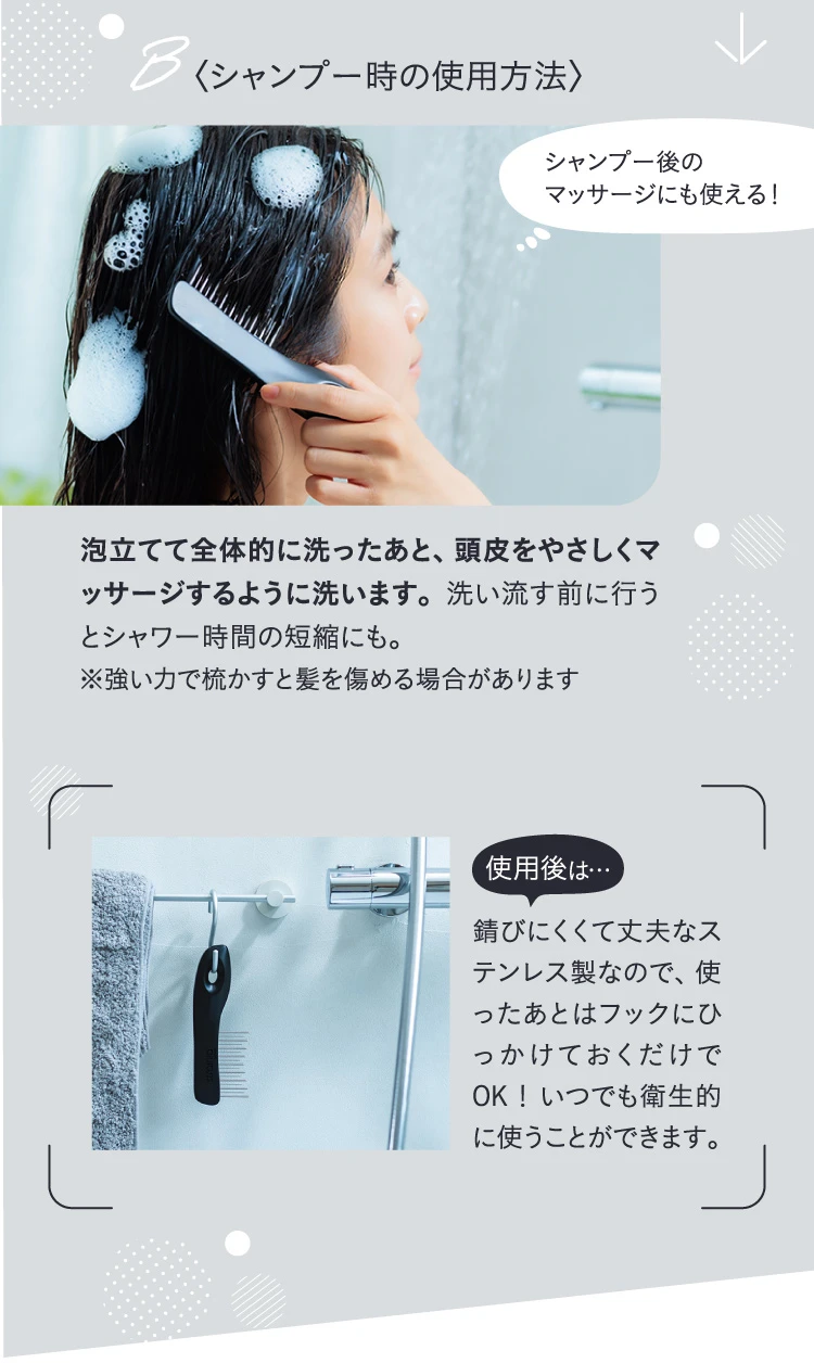 シャンプー時の使用方法　泡立てて全体的に洗ったあと、頭皮をやさしくマッサージするように洗います。使ったあとはフックにひっかけておくだけでOK！