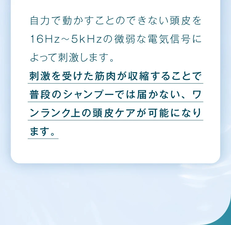 刺激を受けた筋肉が収縮することで普段のシャンプーでは届かない、ワンランク上の頭皮ケアが可能になります